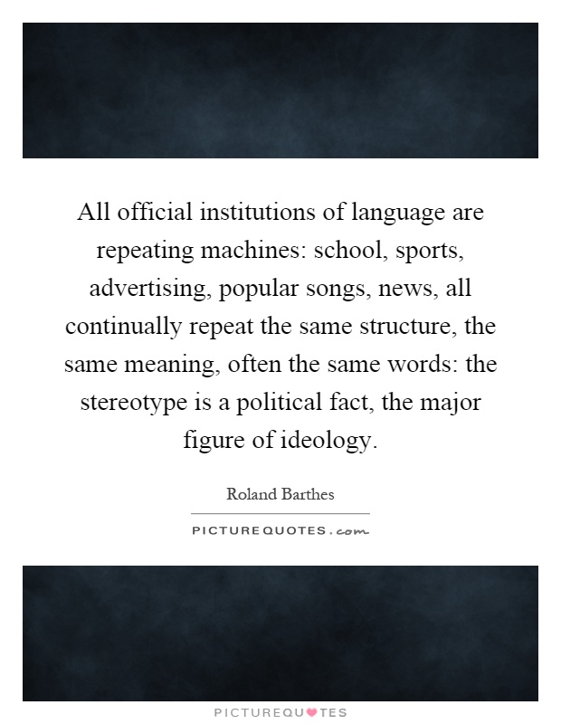All official institutions of language are repeating machines: school, sports, advertising, popular songs, news, all continually repeat the same structure, the same meaning, often the same words: the stereotype is a political fact, the major figure of ideology Picture Quote #1