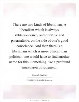 There are two kinds of liberalism. A liberalism which is always, subterraneously authoritative and paternalistic, on the side of one’s good conscience. And then there is a liberalism which is more ethical than political; one would have to find another name for this. Something like a profound suspension of judgment Picture Quote #1