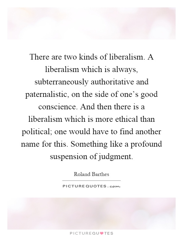 There are two kinds of liberalism. A liberalism which is always, subterraneously authoritative and paternalistic, on the side of one's good conscience. And then there is a liberalism which is more ethical than political; one would have to find another name for this. Something like a profound suspension of judgment Picture Quote #1