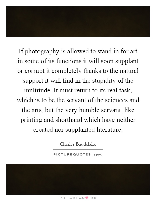 If photography is allowed to stand in for art in some of its functions it will soon supplant or corrupt it completely thanks to the natural support it will find in the stupidity of the multitude. It must return to its real task, which is to be the servant of the sciences and the arts, but the very humble servant, like printing and shorthand which have neither created nor supplanted literature Picture Quote #1