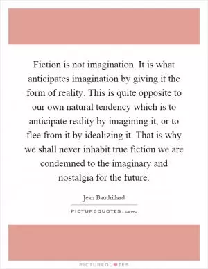 Fiction is not imagination. It is what anticipates imagination by giving it the form of reality. This is quite opposite to our own natural tendency which is to anticipate reality by imagining it, or to flee from it by idealizing it. That is why we shall never inhabit true fiction we are condemned to the imaginary and nostalgia for the future Picture Quote #1