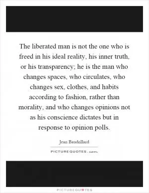 The liberated man is not the one who is freed in his ideal reality, his inner truth, or his transparency; he is the man who changes spaces, who circulates, who changes sex, clothes, and habits according to fashion, rather than morality, and who changes opinions not as his conscience dictates but in response to opinion polls Picture Quote #1