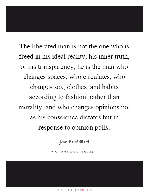 The liberated man is not the one who is freed in his ideal reality, his inner truth, or his transparency; he is the man who changes spaces, who circulates, who changes sex, clothes, and habits according to fashion, rather than morality, and who changes opinions not as his conscience dictates but in response to opinion polls Picture Quote #1