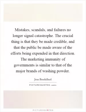 Mistakes, scandals, and failures no longer signal catastrophe. The crucial thing is that they be made credible, and that the public be made aware of the efforts being expended in that direction. The marketing immunity of governments is similar to that of the major brands of washing powder Picture Quote #1