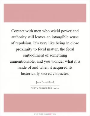 Contact with men who wield power and authority still leaves an intangible sense of repulsion. It’s very like being in close proximity to fecal matter, the fecal embodiment of something unmentionable, and you wonder what it is made of and when it acquired its historically sacred character Picture Quote #1