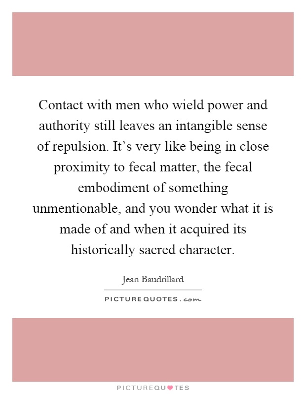 Contact with men who wield power and authority still leaves an intangible sense of repulsion. It's very like being in close proximity to fecal matter, the fecal embodiment of something unmentionable, and you wonder what it is made of and when it acquired its historically sacred character Picture Quote #1