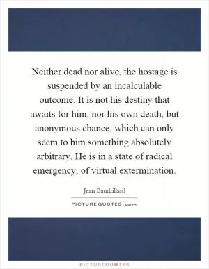 Neither dead nor alive, the hostage is suspended by an incalculable outcome. It is not his destiny that awaits for him, nor his own death, but anonymous chance, which can only seem to him something absolutely arbitrary. He is in a state of radical emergency, of virtual extermination Picture Quote #1