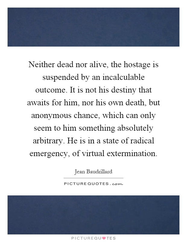 Neither dead nor alive, the hostage is suspended by an incalculable outcome. It is not his destiny that awaits for him, nor his own death, but anonymous chance, which can only seem to him something absolutely arbitrary. He is in a state of radical emergency, of virtual extermination Picture Quote #1