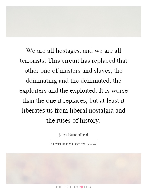 We are all hostages, and we are all terrorists. This circuit has replaced that other one of masters and slaves, the dominating and the dominated, the exploiters and the exploited. It is worse than the one it replaces, but at least it liberates us from liberal nostalgia and the ruses of history Picture Quote #1