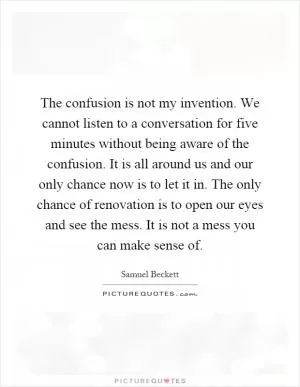 The confusion is not my invention. We cannot listen to a conversation for five minutes without being aware of the confusion. It is all around us and our only chance now is to let it in. The only chance of renovation is to open our eyes and see the mess. It is not a mess you can make sense of Picture Quote #1