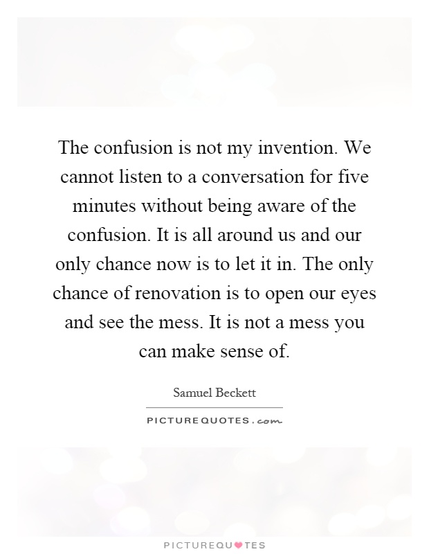 The confusion is not my invention. We cannot listen to a conversation for five minutes without being aware of the confusion. It is all around us and our only chance now is to let it in. The only chance of renovation is to open our eyes and see the mess. It is not a mess you can make sense of Picture Quote #1