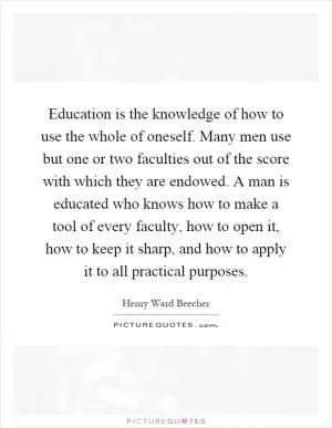 Education is the knowledge of how to use the whole of oneself. Many men use but one or two faculties out of the score with which they are endowed. A man is educated who knows how to make a tool of every faculty, how to open it, how to keep it sharp, and how to apply it to all practical purposes Picture Quote #1