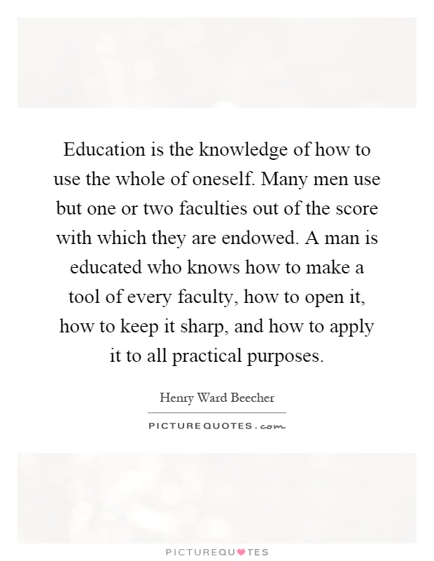 Education is the knowledge of how to use the whole of oneself. Many men use but one or two faculties out of the score with which they are endowed. A man is educated who knows how to make a tool of every faculty, how to open it, how to keep it sharp, and how to apply it to all practical purposes Picture Quote #1