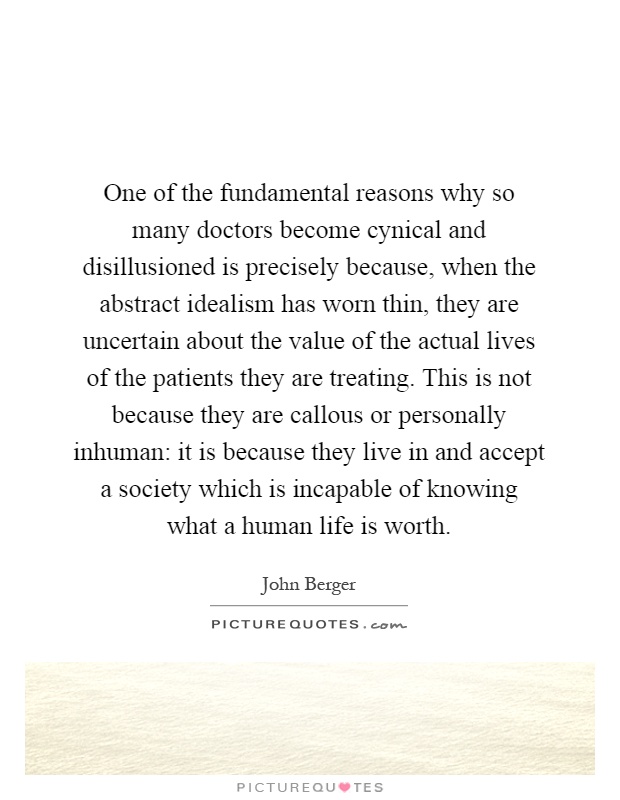 One of the fundamental reasons why so many doctors become cynical and disillusioned is precisely because, when the abstract idealism has worn thin, they are uncertain about the value of the actual lives of the patients they are treating. This is not because they are callous or personally inhuman: it is because they live in and accept a society which is incapable of knowing what a human life is worth Picture Quote #1