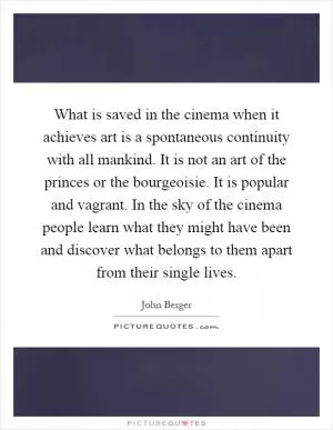 What is saved in the cinema when it achieves art is a spontaneous continuity with all mankind. It is not an art of the princes or the bourgeoisie. It is popular and vagrant. In the sky of the cinema people learn what they might have been and discover what belongs to them apart from their single lives Picture Quote #1