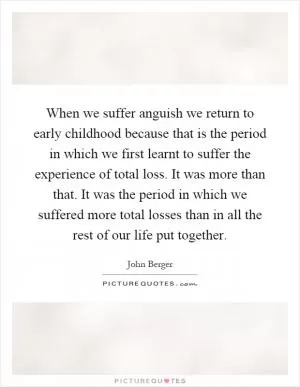 When we suffer anguish we return to early childhood because that is the period in which we first learnt to suffer the experience of total loss. It was more than that. It was the period in which we suffered more total losses than in all the rest of our life put together Picture Quote #1