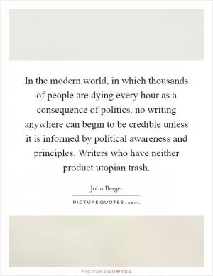 In the modern world, in which thousands of people are dying every hour as a consequence of politics, no writing anywhere can begin to be credible unless it is informed by political awareness and principles. Writers who have neither product utopian trash Picture Quote #1