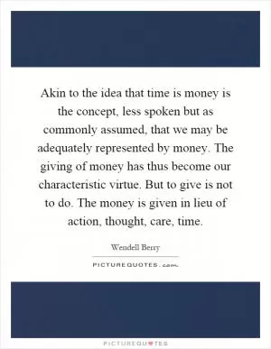 Akin to the idea that time is money is the concept, less spoken but as commonly assumed, that we may be adequately represented by money. The giving of money has thus become our characteristic virtue. But to give is not to do. The money is given in lieu of action, thought, care, time Picture Quote #1