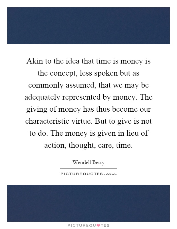 Akin to the idea that time is money is the concept, less spoken but as commonly assumed, that we may be adequately represented by money. The giving of money has thus become our characteristic virtue. But to give is not to do. The money is given in lieu of action, thought, care, time Picture Quote #1