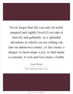 Never forget that life can only be nobly inspired and rightly lived if you take it bravely and gallantly, as a splendid adventure in which you are setting out into an unknown country, to face many a danger, to meet many a joy, to find many a comrade, to win and lose many a battle Picture Quote #1