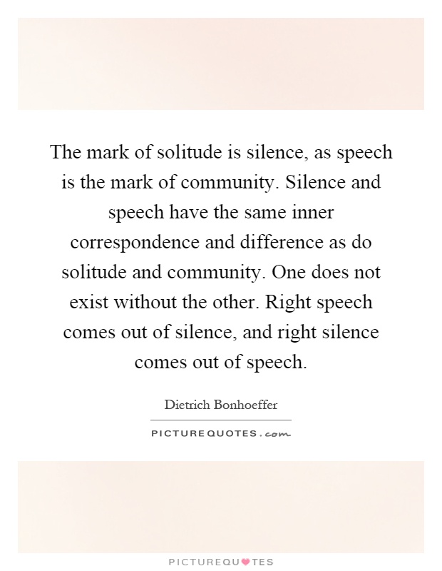 The mark of solitude is silence, as speech is the mark of community. Silence and speech have the same inner correspondence and difference as do solitude and community. One does not exist without the other. Right speech comes out of silence, and right silence comes out of speech Picture Quote #1