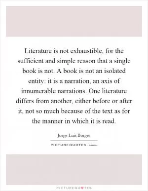 Literature is not exhaustible, for the sufficient and simple reason that a single book is not. A book is not an isolated entity: it is a narration, an axis of innumerable narrations. One literature differs from another, either before or after it, not so much because of the text as for the manner in which it is read Picture Quote #1