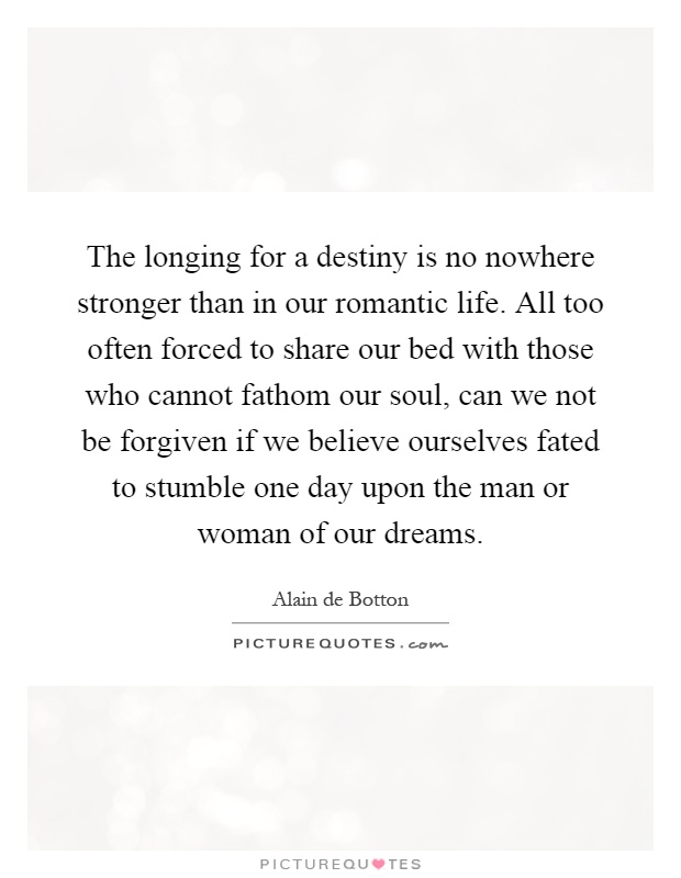 The longing for a destiny is no nowhere stronger than in our romantic life. All too often forced to share our bed with those who cannot fathom our soul, can we not be forgiven if we believe ourselves fated to stumble one day upon the man or woman of our dreams Picture Quote #1