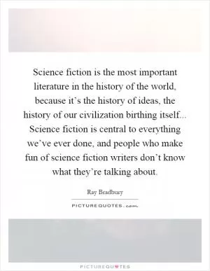 Science fiction is the most important literature in the history of the world, because it’s the history of ideas, the history of our civilization birthing itself... Science fiction is central to everything we’ve ever done, and people who make fun of science fiction writers don’t know what they’re talking about Picture Quote #1