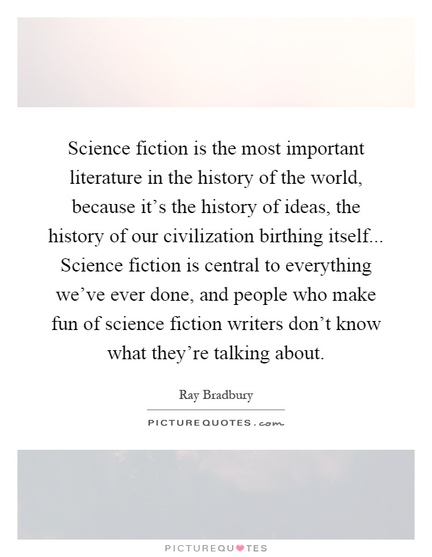 Science fiction is the most important literature in the history of the world, because it's the history of ideas, the history of our civilization birthing itself... Science fiction is central to everything we've ever done, and people who make fun of science fiction writers don't know what they're talking about Picture Quote #1