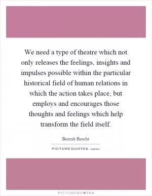 We need a type of theatre which not only releases the feelings, insights and impulses possible within the particular historical field of human relations in which the action takes place, but employs and encourages those thoughts and feelings which help transform the field itself Picture Quote #1