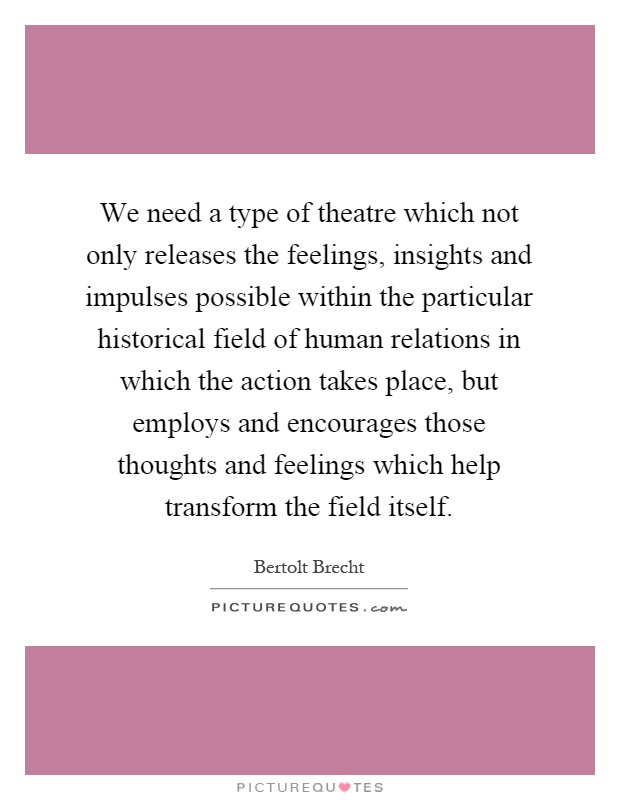 We need a type of theatre which not only releases the feelings, insights and impulses possible within the particular historical field of human relations in which the action takes place, but employs and encourages those thoughts and feelings which help transform the field itself Picture Quote #1