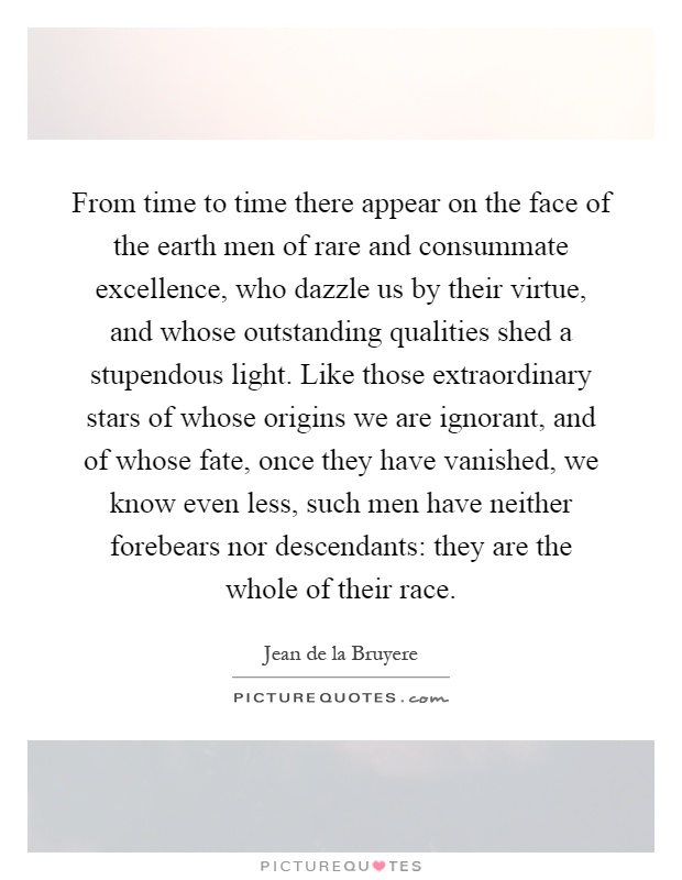 From time to time there appear on the face of the earth men of rare and consummate excellence, who dazzle us by their virtue, and whose outstanding qualities shed a stupendous light. Like those extraordinary stars of whose origins we are ignorant, and of whose fate, once they have vanished, we know even less, such men have neither forebears nor descendants: they are the whole of their race Picture Quote #1