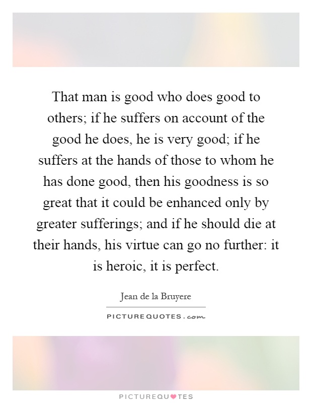 That man is good who does good to others; if he suffers on account of the good he does, he is very good; if he suffers at the hands of those to whom he has done good, then his goodness is so great that it could be enhanced only by greater sufferings; and if he should die at their hands, his virtue can go no further: it is heroic, it is perfect Picture Quote #1