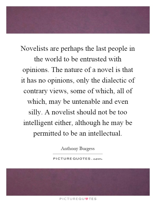 Novelists are perhaps the last people in the world to be entrusted with opinions. The nature of a novel is that it has no opinions, only the dialectic of contrary views, some of which, all of which, may be untenable and even silly. A novelist should not be too intelligent either, although he may be permitted to be an intellectual Picture Quote #1