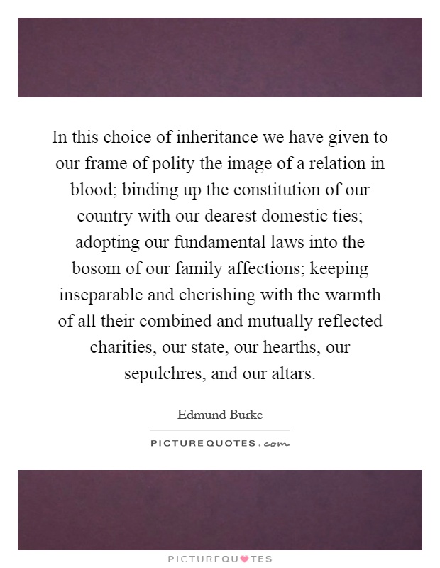 In this choice of inheritance we have given to our frame of polity the image of a relation in blood; binding up the constitution of our country with our dearest domestic ties; adopting our fundamental laws into the bosom of our family affections; keeping inseparable and cherishing with the warmth of all their combined and mutually reflected charities, our state, our hearths, our sepulchres, and our altars Picture Quote #1