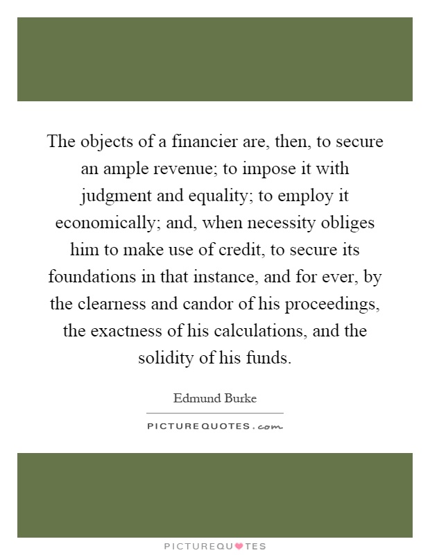 The objects of a financier are, then, to secure an ample revenue; to impose it with judgment and equality; to employ it economically; and, when necessity obliges him to make use of credit, to secure its foundations in that instance, and for ever, by the clearness and candor of his proceedings, the exactness of his calculations, and the solidity of his funds Picture Quote #1