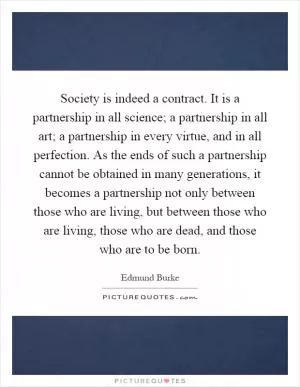 Society is indeed a contract. It is a partnership in all science; a partnership in all art; a partnership in every virtue, and in all perfection. As the ends of such a partnership cannot be obtained in many generations, it becomes a partnership not only between those who are living, but between those who are living, those who are dead, and those who are to be born Picture Quote #1