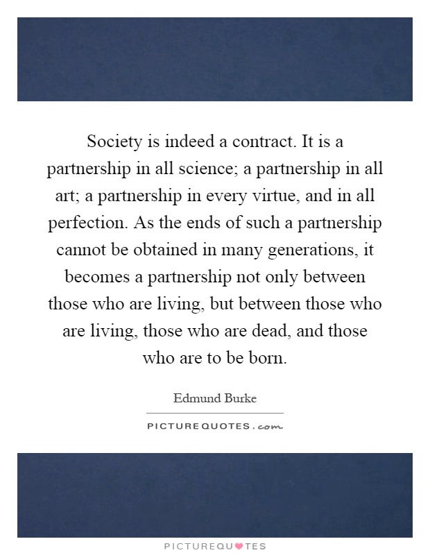 Society is indeed a contract. It is a partnership in all science; a partnership in all art; a partnership in every virtue, and in all perfection. As the ends of such a partnership cannot be obtained in many generations, it becomes a partnership not only between those who are living, but between those who are living, those who are dead, and those who are to be born Picture Quote #1