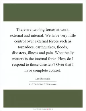 There are two big forces at work, external and internal. We have very little control over external forces such as tornadoes, earthquakes, floods, disasters, illness and pain. What really matters is the internal force. How do I respond to those disasters? Over that I have complete control Picture Quote #1
