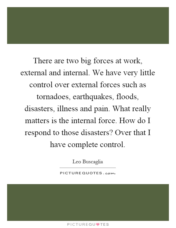 There are two big forces at work, external and internal. We have very little control over external forces such as tornadoes, earthquakes, floods, disasters, illness and pain. What really matters is the internal force. How do I respond to those disasters? Over that I have complete control Picture Quote #1