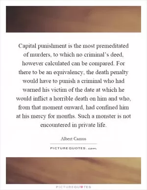 Capital punishment is the most premeditated of murders, to which no criminal’s deed, however calculated can be compared. For there to be an equivalency, the death penalty would have to punish a criminal who had warned his victim of the date at which he would inflict a horrible death on him and who, from that moment onward, had confined him at his mercy for months. Such a monster is not encountered in private life Picture Quote #1
