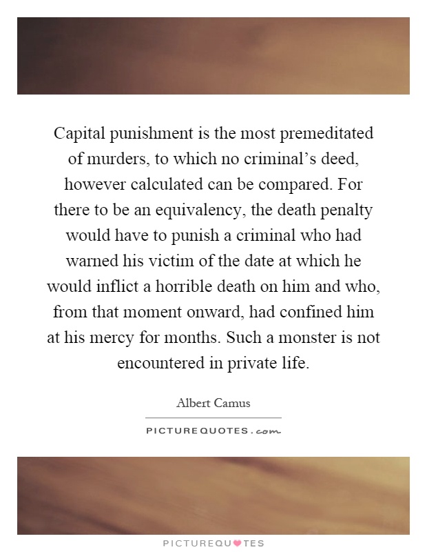 Capital punishment is the most premeditated of murders, to which no criminal's deed, however calculated can be compared. For there to be an equivalency, the death penalty would have to punish a criminal who had warned his victim of the date at which he would inflict a horrible death on him and who, from that moment onward, had confined him at his mercy for months. Such a monster is not encountered in private life Picture Quote #1