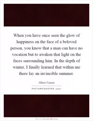When you have once seen the glow of happiness on the face of a beloved person, you know that a man can have no vocation but to awaken that light on the faces surrounding him. In the depth of winter, I finally learned that within me there lay an invincible summer Picture Quote #1