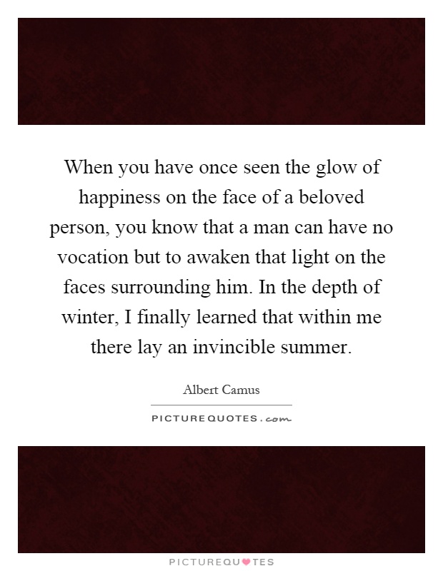 When you have once seen the glow of happiness on the face of a beloved person, you know that a man can have no vocation but to awaken that light on the faces surrounding him. In the depth of winter, I finally learned that within me there lay an invincible summer Picture Quote #1