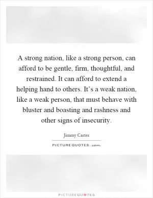 A strong nation, like a strong person, can afford to be gentle, firm, thoughtful, and restrained. It can afford to extend a helping hand to others. It’s a weak nation, like a weak person, that must behave with bluster and boasting and rashness and other signs of insecurity Picture Quote #1