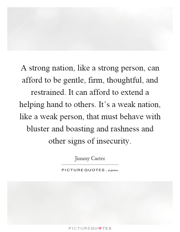 A strong nation, like a strong person, can afford to be gentle, firm, thoughtful, and restrained. It can afford to extend a helping hand to others. It's a weak nation, like a weak person, that must behave with bluster and boasting and rashness and other signs of insecurity Picture Quote #1