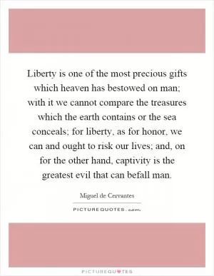 Liberty is one of the most precious gifts which heaven has bestowed on man; with it we cannot compare the treasures which the earth contains or the sea conceals; for liberty, as for honor, we can and ought to risk our lives; and, on for the other hand, captivity is the greatest evil that can befall man Picture Quote #1