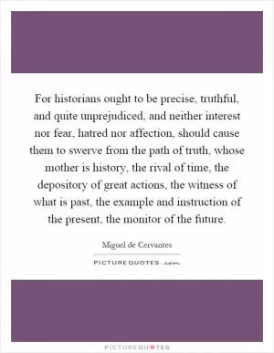 For historians ought to be precise, truthful, and quite unprejudiced, and neither interest nor fear, hatred nor affection, should cause them to swerve from the path of truth, whose mother is history, the rival of time, the depository of great actions, the witness of what is past, the example and instruction of the present, the monitor of the future Picture Quote #1