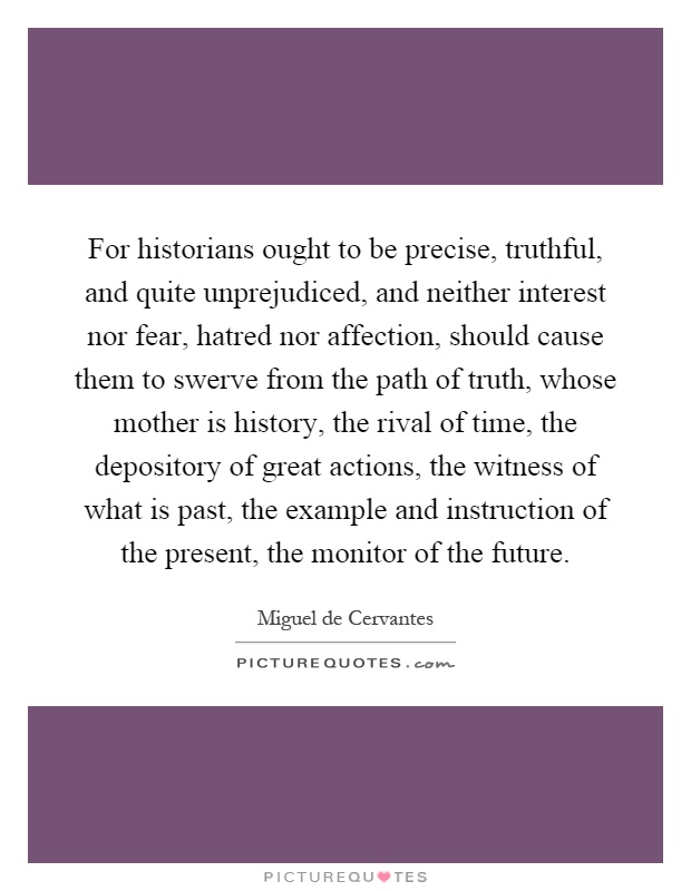 For historians ought to be precise, truthful, and quite unprejudiced, and neither interest nor fear, hatred nor affection, should cause them to swerve from the path of truth, whose mother is history, the rival of time, the depository of great actions, the witness of what is past, the example and instruction of the present, the monitor of the future Picture Quote #1