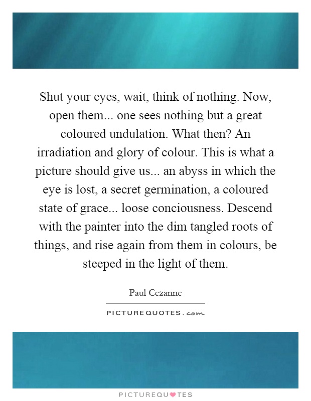 Shut your eyes, wait, think of nothing. Now, open them... one sees nothing but a great coloured undulation. What then? An irradiation and glory of colour. This is what a picture should give us... an abyss in which the eye is lost, a secret germination, a coloured state of grace... loose conciousness. Descend with the painter into the dim tangled roots of things, and rise again from them in colours, be steeped in the light of them Picture Quote #1